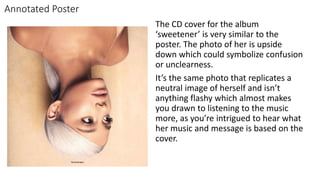 Annotated Poster
The CD cover for the album
‘sweetener’ is very similar to the
poster. The photo of her is upside
down which could symbolize confusion
or unclearness.
It’s the same photo that replicates a
neutral image of herself and isn’t
anything flashy which almost makes
you drawn to listening to the music
more, as you’re intrigued to hear what
her music and message is based on the
cover.
 