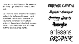 These are my font ideas and the names of
the fonts, I got all my font samples off da
font.
My Favourite one is ‘Dreamer’ because it
looks similar to handwriting and I want
that idea so come across on my artists
album and poster as if they’ve hand
written it themselves. I also like it because
it has a slight messy look to it, and I like
that the letters overlap slightly.
 