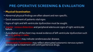 PRE-OPERATIVE SCREENING & EVALUATION
• Physical Examination:
 Abnormal physical findings are often absent and non-specific.
• Quick assessment of patients vital signs
• Signs of right and left ventricular dysfunction must be sought.
• Jugular venous distention and peripheral edema are signs of right ventricular
failure.
• Auscultation of the chest may reveal evidence of left ventricular dysfunction such
as an S3 gallop or rales.
• A carotid bruit may indicate cerebrovascular disease.
• Orthostatic hypotension may reflect attenuated autonomic nervous system
activity due to treatment with antihypertensive drugs.
 