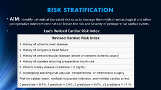 RISK STRATIFICATION
• AIM: Identify patients at increased risk so as to manage them with pharmacological and other
perioperative interventions that can lessen the risk and severity of perioperative cardiac events.
• Lee’s Revised Cardiac Risk Index:
 