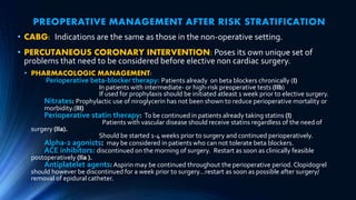 PREOPERATIVE MANAGEMENT AFTER RISK STRATIFICATION
• CABG: Indications are the same as those in the non-operative setting.
• PERCUTANEOUS CORONARY INTERVENTION: Poses its own unique set of
problems that need to be considered before elective non cardiac surgery.
• PHARMACOLOGIC MANAGEMENT:
Perioperative beta-blocker therapy: Patients already on beta blockers chronically (I)
In patients with intermediate- or high-risk preoperative tests (IIb)
If used for prophylaxis should be initiated atleast 1 week prior to elective surgery.
Nitrates: Prophylactic use of niroglycerin has not been shown to reduce perioperative mortality or
morbidity.(III)
Perioperative statin therapy: To be continued in patients already taking statins (I)
Patients with vascular disease should receive statins regardless of the need of
surgery (IIa).
Should be started 1-4 weeks prior to surgery and continued perioperatively.
Alpha-2 agonists: may be considered in patients who can not tolerate beta blockers.
ACE inhibitors: discontinued on the morning of surgery. Restart as soon as clinically feasible
postoperatively (IIa ).
Antiplatelet agents: Aspirin may be continued throughout the perioperative period. Clopidogrel
should however be discontinued for a week prior to surgery…restart as soon as possible after surgery/
removal of epidural catheter.
 