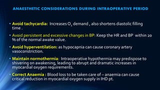 ANAESTHETIC CONSIDERATIONS DURING INTRAOPERATIVE PERIOD
• Avoid tachycardia: Increases O2 demand , also shortens diastolic filling
time .
• Avoid persistent and excessive changes in BP: Keep the HR and BP within 20
% of the normal awake value.
• Avoid hyperventilation: as hypocapnia can cause coronary artery
vasoconstriction.
• Maintain normothermia: Intraoperative hypothermia may predispose to
shivering on awakening, leading to abrupt and dramatic increases in
myocardial oxygen requirements.
• Correct Anaemia : Blood loss to be taken care of – anaemia can cause
critical reduction in myocardial oxygen supply in IHD pt.
 