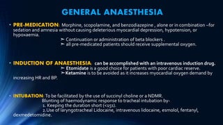 GENERAL ANAESTHESIA
• PRE-MEDICATION: Morphine, scopolamine, and benzodiazepine , alone or in combination –for
sedation and amnesia without causing deleterious myocardial depression, hypotension, or
hypoxaemia.
➣ Continuation or administration of beta blockers .
➣ all pre-medicated patients should receive supplemental oxygen.
• INDUCTION OF ANAESTHESIA: can be accomplished with an intravenous induction drug.
➣ Etomidate is a good choice for patients with poor cardiac reserve.
➣Ketamine is to be avoided as it increases myocardial oxygen demand by
increasing HR and BP.
• INTUBATION:To be facilitated by the use of succinyl choline or a NDMR.
Blunting of haemodynamic response to tracheal intubation by-
1. Keeping the duration short (<15s).
2.Use of laryngotracheal Lidocaine, intravenous lidocaine, esmolol, fentanyl,
dexmedetomidine.
 
