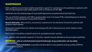 • MAINTENANCE
• AHA guidelines recommend volatile anaesthetic agents for maintenance of anaesthesia in patients with
IHD in a haemodynamically stable patient with no evidence of CHF. (Iia)
• Halothane has the disadvantage of myocardial depression and potential of dysrhythmias.
• The use of N2O in patients with IHD is questionable since it increases PVR, and predisposes to diastolic
dysfunction and subsequent myocardial ischaemia.
• Muscle Relaxants :Vecuronium, rocuronium, cisatracurium are attractive choices for patients with
ischemic heart disease.
• Atracurium causes histamine release and subsequently fall in blood pressure which makes it a less
desirable agent.
• Pancuronium should be avoided to due to its sympathomimetic activity.
• For patients with severely impaired LV function: opioids may be selected as the principal anaesthetic.
• REVERSAL: with an anticholinesterase/anticholinergic drug combination can be safely
accomplished .
Early extubation is possible and desirable in many patients as long as they fulfill the
criteria for extubation.
 