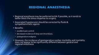 REGIONAL ANAESTHESIA
 Regional anesthesia may be preferred to GA if possible, as it tends to
better block the stress response to surgery.
 Associated hypotension should be corrected by fluids &
sympathomimetic agents
 Benefits
• excellent pain control.
• decreased incidence of deep vein thrombosis.
• postoperative analgesia.
 However, the incidence of postoperative cardiac morbidity and mortality
does not appear to be significantly different between general and
regional anesthesia
 