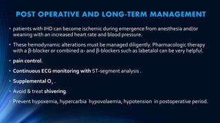 POST OPERATIVE AND LONG-TERM MANAGEMENT
• patients with IHD can become ischemic during emergence from anesthesia and/or
weaning with an increased heart rate and blood pressure.
• These hemodynamic alterations must be managed diligently. Pharmacologic therapy
with a β-blocker or combined α- and β-blockers such as labetalol can be very helpful.
• pain control.
• Continuous ECG monitoring with ST-segment analysis .
• Supplemental O2 .
• Avoid & treat shivering.
• Prevent hypoxemia, hypercarbia hypovolaemia, hypotension in postoperative period.
 