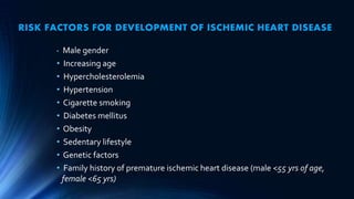 RISK FACTORS FOR DEVELOPMENT OF ISCHEMIC HEART DISEASE
• Male gender
• Increasing age
• Hypercholesterolemia
• Hypertension
• Cigarette smoking
• Diabetes mellitus
• Obesity
• Sedentary lifestyle
• Genetic factors
• Family history of premature ischemic heart disease (male <55 yrs of age,
female <65 yrs)
 