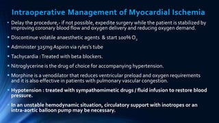 Intraoperative Management of Myocardial Ischemia
• Delay the procedure,- if not possible, expedite surgery while the patient is stabilized by
improving coronary blood flow and oxygen delivery and reducing oxygen demand.
 Discontinue volatile anaesthetic agents & start 100% O2
 Administer 325mgAspirin via ryles’s tube
 Tachycardia :Treated with beta blockers.
 Nitroglycerine is the drug of choice for accompanying hypertension.
 Morphine is a venodilator that reduces ventricular preload and oxygen requirements
and it is also effective in patients with pulmonary vascular congestion.
 Hypotension : treated with sympathomimetic drugs / fluid infusion to restore blood
pressure.
 In an unstable hemodynamic situation, circulatory support with inotropes or an
intra-aortic balloon pump may be necessary.
 