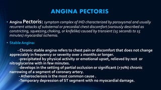 ANGINA PECTORIS
• Angina Pectoris: symptom complex of IHD characterized by paroxysmal and usually
recurrent attacks of substernal or precordial chest discomfort (variously described as
constricting, squeezing,choking, or knifelike) caused by transient (15 seconds to 15
minutes) myocardial ischemia.
• Stable Angina:
- Chronic stable angina refers to chest pain or discomfort that does not change
appreciably in frequency or severity over 2 months or longer.
-precipitated by physical activity or emotional upset, relieved by rest or
nitroglycerine with in few minutes.
-develops in the setting of partial occlusion or significant (>70%) chronic
narrowing of a segment of coronary artery.
- Atherosclerosis is the most common cause .
-Temporary depression of ST segment with no myocardial damage.
 