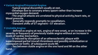  VariantAngina/PrinzmetalAngina:
-Typical anginal discomfort usually at rest.
-Develops due to coronary artery spasm rather than increase
myocardial oxygen demand.
-The anginal attacks are unrelated to physical activity,heart rate, or
blood pressure.
- Generally responds promptly to vasodilators.
-Transient shifts of ST segment – ST elevation.
 UnstableAngina:
- defined as angina at rest, angina of new onset, or an increase in the
severity or frequency of previously stable angina without an increase in
levels of cardiac biomarkers.
-is induced by disruption of an atherosclerotic plaque with
superimposed partial (mural) thrombosis and possibly embolization or
vasospasm (or both). of subsequent acute MI.
- lies between stable angina on the one hand and MI on the other
hand.
 