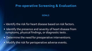 Pre-operative Screening & Evaluation
GOALS
• Identify the risk for heart disease based on risk factors.
• Identify the presence and severity of heart disease from
symptoms, physical findings, or diagnostic tests .
• Determine the need for preoperative interventions.
• Modify the risk for perioperative adverse events.
 