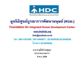 มูลนิธิศูนย์บูรณาการพัฒนามนุษย์ (ศบม.)
Foundation for Integrated Human Development Center:
www.thaiihdc.org
ihdc@outlook.co.th
Tel : 089-1381950 ; 081-5848917 ; 02-9546029;02-9548250
โทรสาร 02-9549600
ม.ล.ชาญโชติ ชมพูนุท
ประธานกรรมการ
8 พ.ย. 2559
1
 