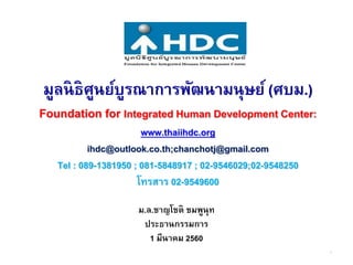มูลนิธิศูนย์บูรณาการพัฒนามนุษย์ (ศบม.)
Foundation for Integrated Human Development Center:
www.thaiihdc.org
ihdc@outlook.co.th;chanchotj@gmail.com
Tel : 089-1381950 ; 081-5848917 ; 02-9546029;02-9548250
โทรสาร 02-9549600
ม.ล.ชาญโชติ ชมพูนุท
ประธานกรรมการ
1 มีนาคม 2560
1
 