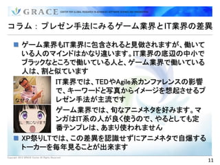 コラム：プレゼン手法にみるゲーム業界とIT業界の差異

      ゲーム業界もIT業界に包含されると見做されますが、働いて
       いる人のマインドはかなり違います。IT業界の底辺の中小で
       ブラックなところで働いている人と、ゲーム業界で働いている
       人は、割と似ています
             IT業界では、TEDやAgile系カンファレンスの影響
              で、キーワードと写真からイメージを想起させるプ
              レゼン手法が主流です
             ゲーム業界では、旬なアニメネタを好みます。マ
              ンガはIT系の人が良く使うので、やるとしても定
              番テンプレは、あまり使われません
      XP祭りLTでは、この差異を認識せずにアニメネタで自爆する
       トーカーを毎年見ることが出来ます
Copyright 2012 GRACE Center All Rights Reserved.
                                                   11
 