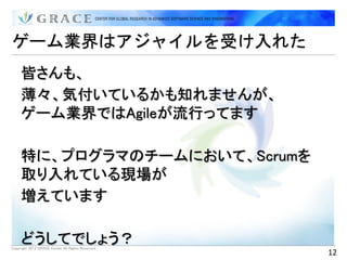 ゲーム業界はアジャイルを受け入れた
     皆さんも、
     薄々、気付いているかも知れませんが、
     ゲーム業界ではAgileが流行ってます

     特に、プログラマのチームにおいて、Scrumを
     取り入れている現場が
     増えています

     どうしてでしょう？
Copyright 2012 GRACE Center All Rights Reserved.
                                                   12
 