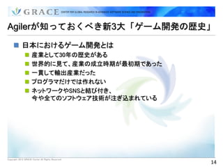 Agilerが知っておくべき新3大「ゲーム開発の歴史」

      日本におけるゲーム開発とは
                    産業として30年の歴史がある
                    世界的に見て、産業の成立時期が最初期であった
                    一貫して輸出産業だった
                    プログラマだけでは作れない
                    ネットワークやSNSと結び付き、
                     今や全てのソフトウェア技術が注ぎ込まれている




Copyright 2012 GRACE Center All Rights Reserved.
                                                   14
 