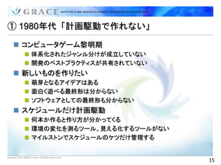 ① 1980年代「計画駆動で作れない」

      コンピュータゲーム黎明期
                体系化されたジャンル分けが成立していない
                開発のベストプラクティスが共有されていない
      新しいものを作りたい
                萌芽となるアイデアはある
                面白く遊べる最終形は分からない
                ソフトウェアとしての最終形も分からない
      スケジュールだけ計画駆動
                何本か作ると作り方が分かってくる
                環境の変化を測るツール、見える化するツールがない
                マイルストンでスケジュールのケツだけ管理する


Copyright 2012 GRACE Center All Rights Reserved.
                                                   15
 