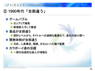② 1990年代「全部違う」

      ゲームバブル
                カンブリア爆発
                新規参入そして撤退
      製品が全部違う
                設計レベルから、タイトルへの過剰な最適化で、進化の袋小路へ
      開発体制が全部違う
                方針、人員構成、規模、文化といった軸で差異
      カウボーイ達の活躍
                一部の伝説的な超人が頑張る




Copyright 2012 GRACE Center All Rights Reserved.
                                                   16
 