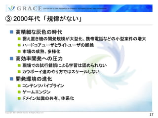 ③ 2000年代「規律がない」

      高精細な灰色の時代
                据え置き機の開発規模が大型化、携帯電話などの小型案件の増大
                ハードコアユーザとライトユーザの断絶
                市場の成熟、多様化
      高効率開発への圧力
                現場での試行錯誤による学習は認められない
                カウボーイ達のやり方ではスケールしない
      開発環境の進化
                コンテンツパイプライン
                ゲームエンジン
                ドメイン知識の共有、体系化


Copyright 2012 GRACE Center All Rights Reserved.
                                                   17
 