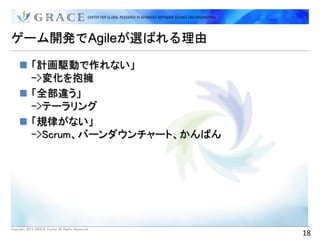 ゲーム開発でAgileが選ばれる理由

      「計画駆動で作れない」
       ->変化を抱擁
      「全部違う」
       ->テーラリング
      「規律がない」
       ->Scrum、バーンダウンチャート、かんばん




Copyright 2012 GRACE Center All Rights Reserved.
                                                   18
 