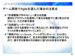 ゲーム開発でAgileを選んだ場合の注意点

      「計画駆動で作れない」->変化を抱擁
       適切なプラクティスを適用して変化を制御下に置く努力が足
       りないと、ただの朝令暮改
      「全部違う」->テーラリング
       効果に対する影響を十分に考えないで、実施可能なプラク
       ティスの寄せ集めをやってしまう
      「規律がない」->Scrum、バーンダウンチャート、かんばん
       強すぎる管理を緩めて、自主的な規律で代替しようとするも
       ので、弱すぎる管理の引き締めに使うのは本来の文脈外




Copyright 2012 GRACE Center All Rights Reserved.
                                                   19
 
