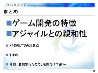 まとめ

     ゲーム開発の特徴
     アジャイルとの親和性
      XP祭りLTでの注意点

      おわり

      今日、名刺忘れたので、名刺だけ下さいw
Copyright 2012 GRACE Center All Rights Reserved.
                                                   21
 