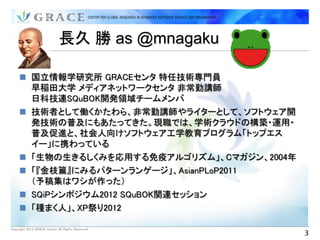 長久 勝 as @mnagaku

      国立情報学研究所 GRACEセンタ 特任技術専門員
       早稲田大学 メディアネットワークセンタ 非常勤講師
       日科技連SQuBOK開発領域チームメンバ
      技術者として働くかたわら、非常勤講師やライターとして、ソフトウェア開
       発技術の普及にもあたってきた。現職では、学術クラウドの構築・運用・
       普及促進と、社会人向けソフトウェア工学教育プログラム「トップエス
       イー」に携わっている
      「生物の生きるしくみを応用する免疫アルゴリズム」、Cマガジン、2004年
      「『金枝篇』にみるパターンランゲージ」、AsianPLoP2011
       （予稿集はワシが作った）
      SQiPシンポジウム2012 SQuBOK関連セッション
      「種まく人」、XP祭り2012

Copyright 2012 GRACE Center All Rights Reserved.
                                                   3
 