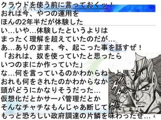 クラウドを使う前に言っておくッ！
おれは今、やつの運用を
ほんの2年半だが体験した
い…いや…体験したというよりは
まったく理解を超えていたのだが…
あ…ありのまま、今、起こった事を話すぜ！
「おれは、奴を使っていたと思ったら
いつのまにか作っていた」
な…何を言っているのかわからねーと思うが
おれも何をされたのかわからなかった…
頭がどうにかなりそうだった…
仮想化だとかサーバ管理だとか
そんなチャチなもんじゃあ断じてねえ
もっと恐ろしい政府調達の片鱗を味わったぜ…
Copyright 2012 GRACE Center All Rights Reserved.
                                                   4
 