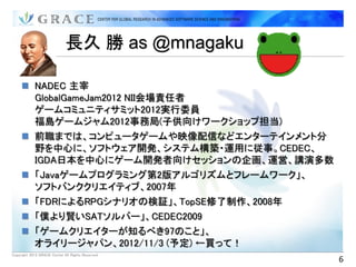 長久 勝 as @mnagaku

      NADEC 主宰
       GlobalGameJam2012 NII会場責任者
       ゲームコミュニティサミット2012実行委員
       福島ゲームジャム2012事務局(子供向けワークショップ担当)
      前職までは、コンピュータゲームや映像配信などエンターテインメント分
       野を中心に、ソフトウェア開発、システム構築・運用に従事。CEDEC、
       IGDA日本を中心にゲーム開発者向けセッションの企画、運営、講演多数
      「Javaゲームプログラミング第2版アルゴリズムとフレームワーク」、
       ソフトバンククリエイティブ、2007年
      「FDRによるRPGシナリオの検証」、TopSE修了制作、2008年
      「僕より賢いSATソルバー」、CEDEC2009
      「ゲームクリエイターが知るべき97のこと」、
       オライリージャパン、2012/11/3 (予定) ←買って！
Copyright 2012 GRACE Center All Rights Reserved.
                                                   6
 