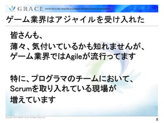 ゲーム業界はアジャイルを受け入れた
     皆さんも、
     薄々、気付いているかも知れませんが、
     ゲーム業界ではAgileが流行ってます

     特に、プログラマのチームにおいて、
     Scrumを取り入れている現場が
     増えています
Copyright 2012 GRACE Center All Rights Reserved.
                                                   8
 