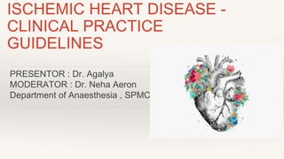 ISCHEMIC HEART DISEASE -
CLINICAL PRACTICE
GUIDELINES
PRESENTOR : Dr. Agalya
MODERATOR : Dr. Neha Aeron
Department of Anaesthesia , SPMC
 