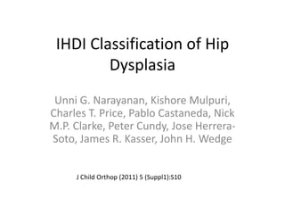 IHDI Classification of Hip
Dysplasia
Unni G. Narayanan, Kishore Mulpuri,
Charles T. Price, Pablo Castaneda, Nick
M.P. Clarke, Peter Cundy, Jose HerreraSoto, James R. Kasser, John H. Wedge
J Child Orthop (2011) 5 (Suppl1):S10

 