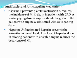 4. Antiplatelet and Anticoagulant Medication:-
 Aspirin: It prevents platelets activation & reduces
the incidence of MI & death in patient with CAD. A
160 to 325 mg dose of aspirin should be given to the
patient with angina & continued with 81 to 325 mg
daily.
 Heparin: Unfractionated heparin prevents the
formation of new blood clots. Use of heparin alone
in treating patient with unstable angina reduces the
occurrence of MI.
 
