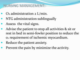  O2 administration 2 L/min.
 NTG administration sublingually
 Assess the vital signs.
 Advise the patient to stop all activities & sit or
rest in bed in semi-fowler position to reduce the
o2 requirement of ischemic myocardium.
 Reduce the patient anxiety.
 Prevent the pain by minimize the activity.
 