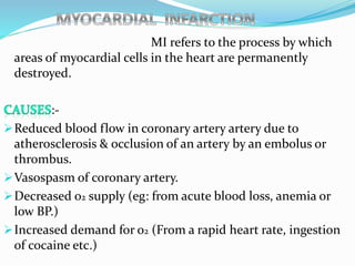MI refers to the process by which
areas of myocardial cells in the heart are permanently
destroyed.
:-
Reduced blood flow in coronary artery artery due to
atherosclerosis & occlusion of an artery by an embolus or
thrombus.
Vasospasm of coronary artery.
Decreased o2 supply (eg: from acute blood loss, anemia or
low BP.)
Increased demand for o2 (From a rapid heart rate, ingestion
of cocaine etc.)
 