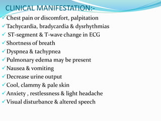CLINICAL MANIFESTATION:-
Chest pain or discomfort, palpitation
Tachycardia, bradycardia & dysrhythmias
 ST-segment & T-wave change in ECG
Shortness of breath
Dyspnea & tachypnea
Pulmonary edema may be present
Nausea & vomiting
Decrease urine output
Cool, clammy & pale skin
Anxiety , restlessness & light headache
Visual disturbance & altered speech
 