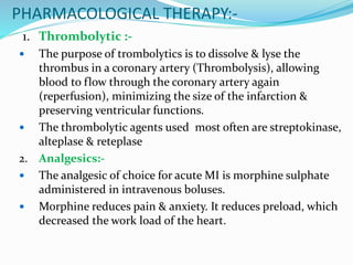 PHARMACOLOGICAL THERAPY:-
1. Thrombolytic :-
 The purpose of trombolytics is to dissolve & lyse the
thrombus in a coronary artery (Thrombolysis), allowing
blood to flow through the coronary artery again
(reperfusion), minimizing the size of the infarction &
preserving ventricular functions.
 The thrombolytic agents used most often are streptokinase,
alteplase & reteplase
2. Analgesics:-
 The analgesic of choice for acute MI is morphine sulphate
administered in intravenous boluses.
 Morphine reduces pain & anxiety. It reduces preload, which
decreased the work load of the heart.
 