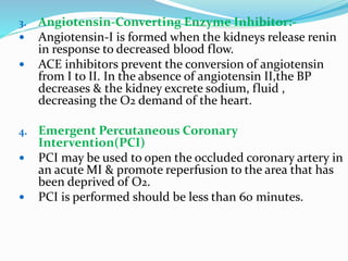 3. Angiotensin-Converting Enzyme Inhibitor:-
 Angiotensin-I is formed when the kidneys release renin
in response to decreased blood flow.
 ACE inhibitors prevent the conversion of angiotensin
from I to II. In the absence of angiotensin II,the BP
decreases & the kidney excrete sodium, fluid ,
decreasing the O2 demand of the heart.
4. Emergent Percutaneous Coronary
Intervention(PCI)
 PCI may be used to open the occluded coronary artery in
an acute MI & promote reperfusion to the area that has
been deprived of O2.
 PCI is performed should be less than 60 minutes.
 