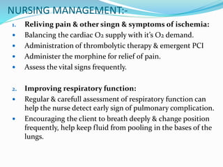 NURSING MANAGEMENT:-
1. Reliving pain & other singn & symptoms of ischemia:
 Balancing the cardiac O2 supply with it’s O2 demand.
 Administration of thrombolytic therapy & emergent PCI
 Administer the morphine for relief of pain.
 Assess the vital signs frequently.
2. Improving respiratory function:
 Regular & carefull assessment of respiratory function can
help the nurse detect early sign of pulmonary complication.
 Encouraging the client to breath deeply & change position
frequently, help keep fluid from pooling in the bases of the
lungs.
 
