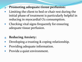 3. Promoting adequate tissue perfusion:
 Limiting the client to bed or chair rest during the
initial phase of treatment is particularly helpful in
reducing in myocardial O2 consumption.
 Checking vital signs frequently for ensuring
adequate tissue perfusion.
4. Reducing Anxiety:
 Developing a trusting & coping relationship.
 Providing adequate information.
 Provide a quiet environment.
 