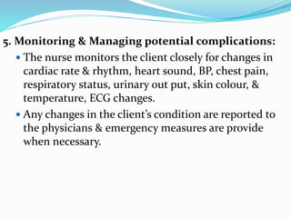 5. Monitoring & Managing potential complications:
 The nurse monitors the client closely for changes in
cardiac rate & rhythm, heart sound, BP, chest pain,
respiratory status, urinary out put, skin colour, &
temperature, ECG changes.
 Any changes in the client’s condition are reported to
the physicians & emergency measures are provide
when necessary.
 