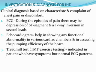 INVESTIGATION & DIAGNOSIS FOR IHD
Clinical diagnosis based on characteristc & complaint of
chest pain or discomfort.
1. ECG- During the episodes of pain there may be
depression of ST-segment & a T-way inversion in
several leads.
2. Echocardiogram- help in showing any functional
abnormality in various cardiac chambers & in assessing
the pumping efficiency of the heart.
3. Treadmill test (TMT exercise testing)- indicated in
patient who have symptoms but normal ECG patterns.
 