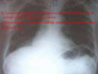 4. Coronary Angiogram- provides accurate information about
actual site & extent of the stenosis.
5. Blood study- to measure total fat, cholesterol & lipoproteins
6. Chest X-ray
 