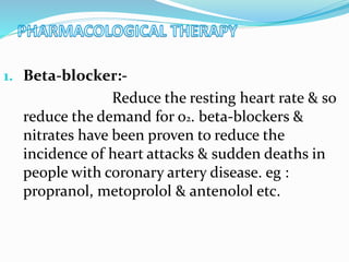 1. Beta-blocker:-
Reduce the resting heart rate & so
reduce the demand for 02. beta-blockers &
nitrates have been proven to reduce the
incidence of heart attacks & sudden deaths in
people with coronary artery disease. eg :
propranol, metoprolol & antenolol etc.
 