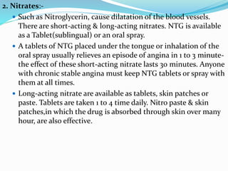 2. Nitrates:-
 Such as Nitroglycerin, cause dilatation of the blood vessels.
There are short-acting & long-acting nitrates. NTG is available
as a Tablet(sublingual) or an oral spray.
 A tablets of NTG placed under the tongue or inhalation of the
oral spray usually relieves an episode of angina in 1 to 3 minute-
the effect of these short-acting nitrate lasts 30 minutes. Anyone
with chronic stable angina must keep NTG tablets or spray with
them at all times.
 Long-acting nitrate are available as tablets, skin patches or
paste. Tablets are taken 1 to 4 time daily. Nitro paste & skin
patches,in which the drug is absorbed through skin over many
hour, are also effective.
 