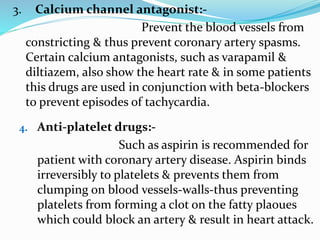 3. Calcium channel antagonist:-
Prevent the blood vessels from
constricting & thus prevent coronary artery spasms.
Certain calcium antagonists, such as varapamil &
diltiazem, also show the heart rate & in some patients
this drugs are used in conjunction with beta-blockers
to prevent episodes of tachycardia.
4. Anti-platelet drugs:-
Such as aspirin is recommended for
patient with coronary artery disease. Aspirin binds
irreversibly to platelets & prevents them from
clumping on blood vessels-walls-thus preventing
platelets from forming a clot on the fatty plaoues
which could block an artery & result in heart attack.
 