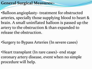 General Surgical Measures:-
•Balloon angioplasty- treatment for obstructed
arteries, specially those supplying blood to heart &
brain. A small uninflated balloon is passed up the
artery to the obstruction & than expanded to
release the obstruction.
•Surgery to Bypass Arteries (In severe cases)
•Heart transplant (In rare cases)- end stage
coronary artery disease, event when no simple
procedure will help.
 