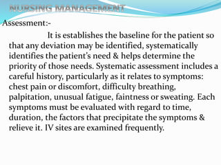 Assessment:-
It is establishes the baseline for the patient so
that any deviation may be identified, systematically
identifies the patient’s need & helps determine the
priority of those needs. Systematic assessment includes a
careful history, particularly as it relates to symptoms:
chest pain or discomfort, difficulty breathing,
palpitation, unusual fatigue, faintness or sweating. Each
symptoms must be evaluated with regard to time,
duration, the factors that precipitate the symptoms &
relieve it. IV sites are examined frequently.
 