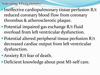 Ineffective cardiopulmonary tissue perfusion R/t
reduced coronary blood flow from coronary
thrombus & atherosclerotic plaque.
 Potential impaired gas exchange R/t fluid
overload from left ventricular dysfunction.
 Potential altered peripheral tissue perfusion R/t
decreased cardiac output from left ventricular
dysfunction.
 Anxiety R/t fear of death.
 Deficient knowledge about post MI-self care.
 