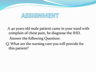 A 40 years old male patient came in your ward with
complain of chest pain, he diagnose the IHD.
Answer the following Question:
Q. What are the nursing care you will provide for
this patient?
 